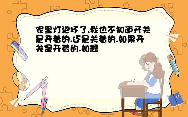 家里灯泡坏了,我也不知道开关是开着的.还是关着的.如果开关是开着的.如题