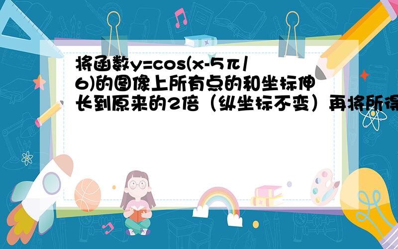 将函数y=cos(x-5π/6)的图像上所有点的和坐标伸长到原来的2倍（纵坐标不变）再将所得图象向左平移π/3个单位,则