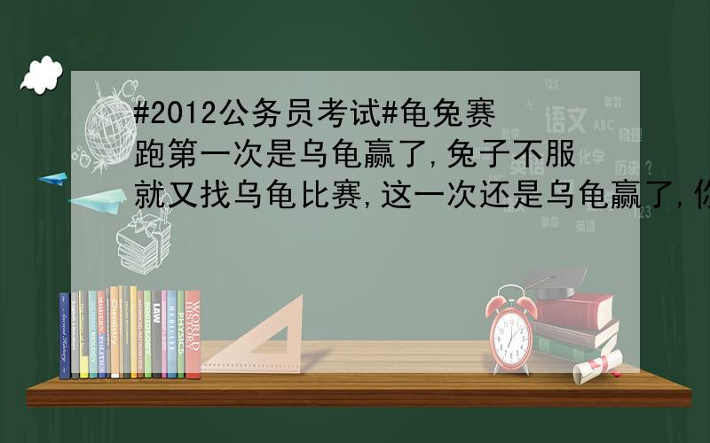 #2012公务员考试#龟兔赛跑第一次是乌龟赢了,兔子不服就又找乌龟比赛,这一次还是乌龟赢了,你知道问什吗