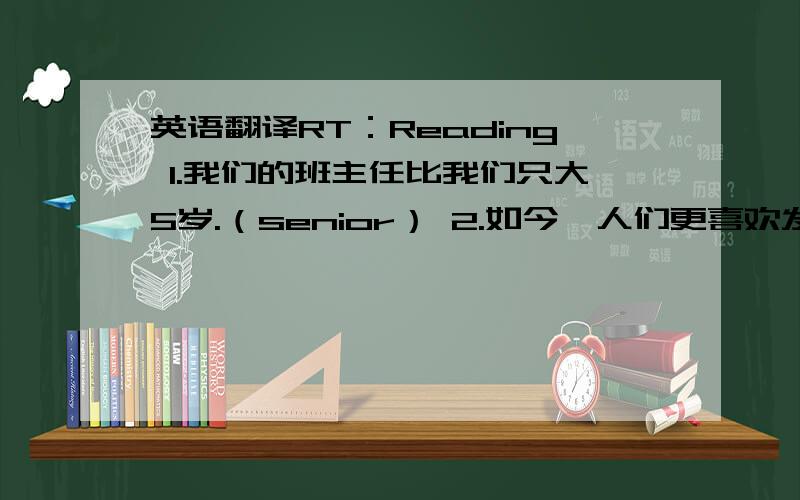 英语翻译RT：Reading 1.我们的班主任比我们只大5岁.（senior） 2.如今,人们更喜欢发邮件而不是写信.（