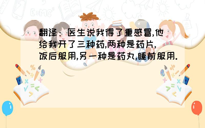 翻译：医生说我得了重感冒,他给我开了三种药,两种是药片,饭后服用,另一种是药丸,睡前服用.