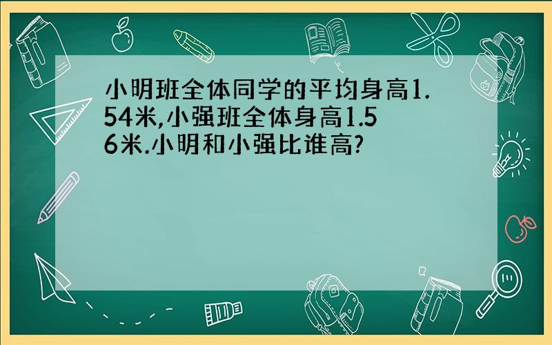 小明班全体同学的平均身高1.54米,小强班全体身高1.56米.小明和小强比谁高?