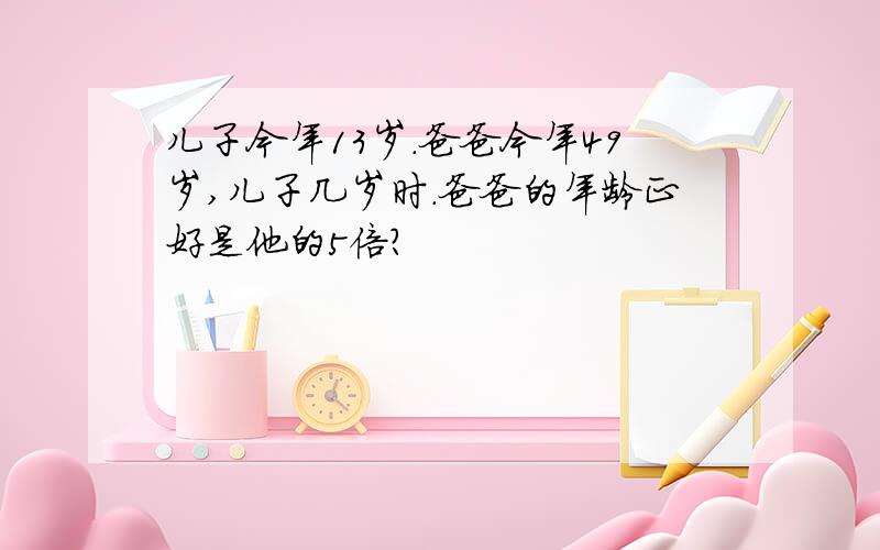 儿子今年13岁.爸爸今年49岁,儿子几岁时.爸爸的年龄正好是他的5倍?