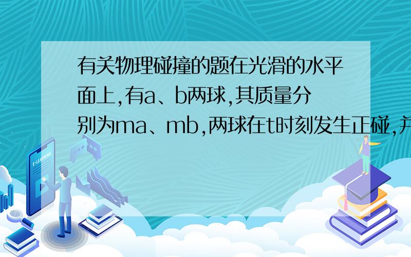 有关物理碰撞的题在光滑的水平面上,有a、b两球,其质量分别为ma、mb,两球在t时刻发生正碰,并且在碰撞过程中无机械能损