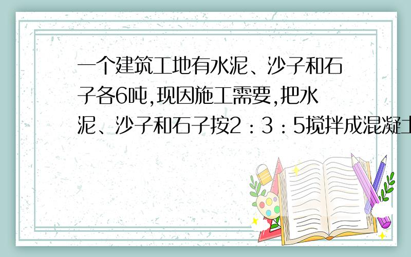 一个建筑工地有水泥、沙子和石子各6吨,现因施工需要,把水泥、沙子和石子按2：3：5搅拌成混凝土.如果