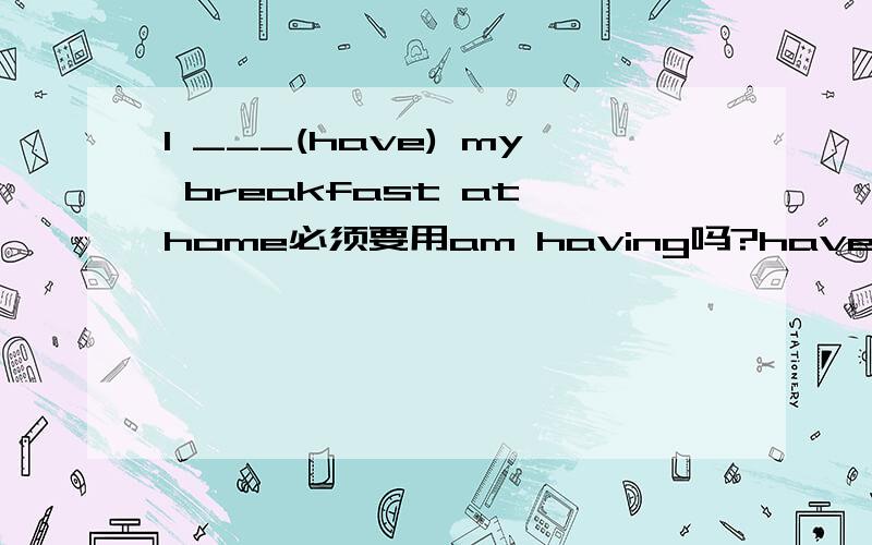 I ___(have) my breakfast at home必须要用am having吗?have可以吗?