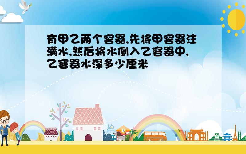 有甲乙两个容器,先将甲容器注满水,然后将水倒入乙容器中,乙容器水深多少厘米