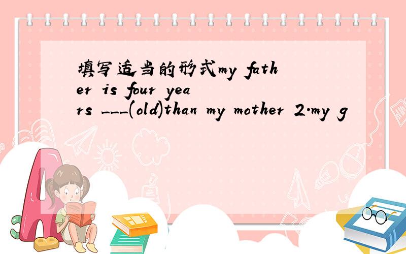 填写适当的形式my father is four years ___(old)than my mother 2.my g