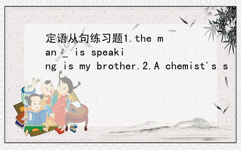 定语从句练习题1.the man _ is speaking is my brother.2.A chemist's s