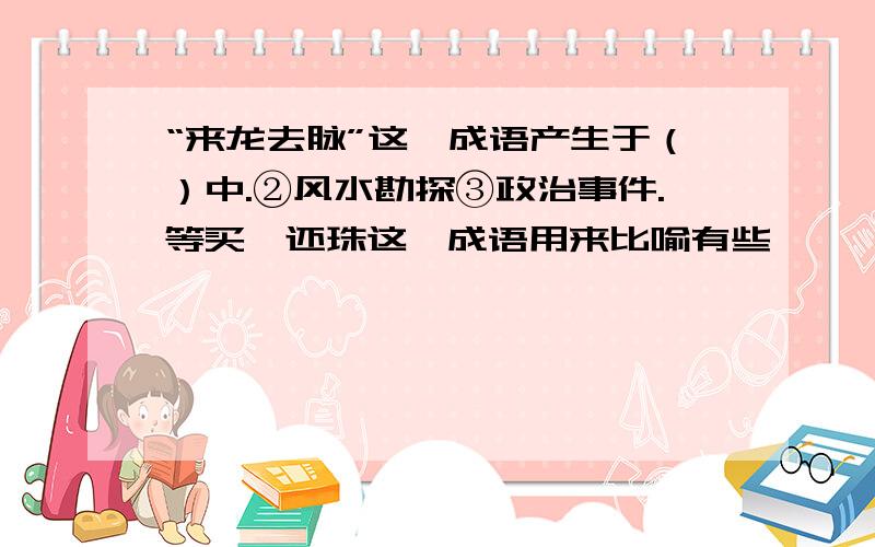 “来龙去脉”这一成语产生于（）中.②风水勘探③政治事件.等买椟还珠这一成语用来比喻有些