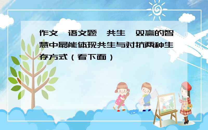 作文、语文题,共生,双赢的智慧中最能体现共生与对抗两种生存方式（看下面）