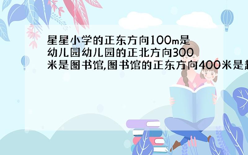 星星小学的正东方向100m是幼儿园幼儿园的正北方向300米是图书馆,图书馆的正东方向400米是超市,超市的南方向200米