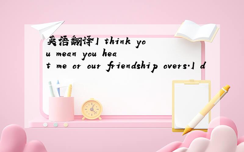 英语翻译I think you mean you heat me or our friendship overs.I d