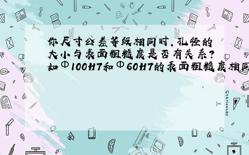 你尺寸公差等级相同时,孔径的大小与表面粗糙度是否有关系?如Φ100H7和Φ60H7的表面粗糙度相同吗?