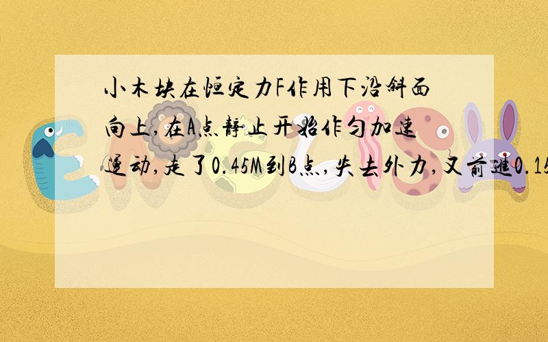 小木块在恒定力F作用下沿斜面向上,在A点静止开始作匀加速运动,走了0.45M到B点,失去外力,又前进0.15M到C,已经