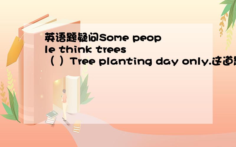 英语题疑问Some people think trees（ ）Tree planting day only.这道题练习答