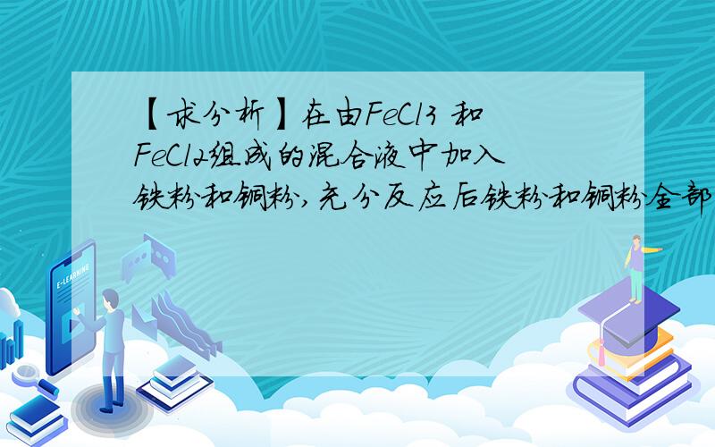 【求分析】在由FeCl3 和FeCl2组成的混合液中加入铁粉和铜粉,充分反应后铁粉和铜粉全部溶解