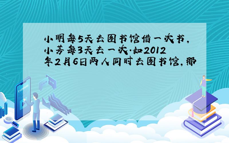 小明每5天去图书馆借一次书,小芳每3天去一次.如2012年2月6日两人同时去图书馆,那