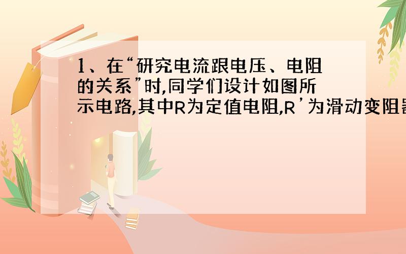 1、在“研究电流跟电压、电阻的关系”时,同学们设计如图所示电路,其中R为定值电阻,R’为滑动变阻器,