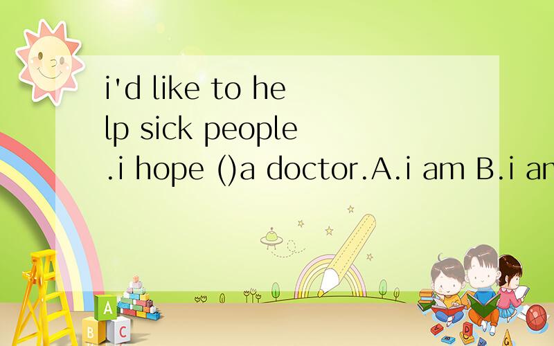 i'd like to help sick people.i hope ()a doctor.A.i am B.i am