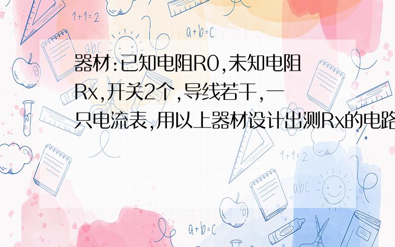 器材:已知电阻R0,未知电阻Rx,开关2个,导线若干,一只电流表,用以上器材设计出测Rx的电路图,并写出重要步骤和Rx的