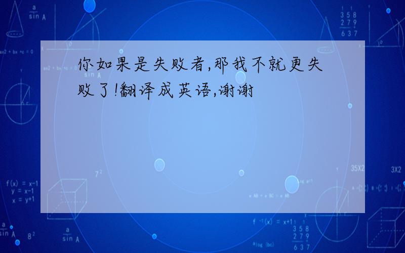 你如果是失败者,那我不就更失败了!翻译成英语,谢谢