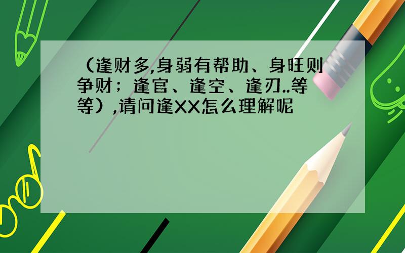 （逢财多,身弱有帮助、身旺则争财；逢官、逢空、逢刃..等等）,请问逢XX怎么理解呢