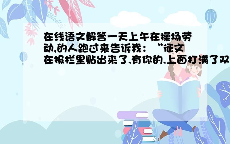 在线语文解答一天上午在操场劳动,的人跑过来告诉我：“征文在报栏里贴出来了,有你的,上面打满了双圈.”我很兴奋,即刻就想去