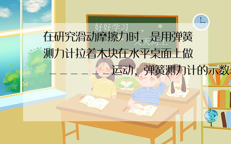 在研究滑动摩擦力时，是用弹簧测力计拉着木块在水平桌面上做 ______运动，弹簧测力计的示数表示 ______力的大小．