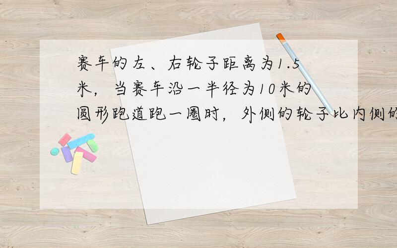 赛车的左、右轮子距离为1.5米，当赛车沿一半径为10米的圆形跑道跑一圈时，外侧的轮子比内侧的轮子多走了______π米．