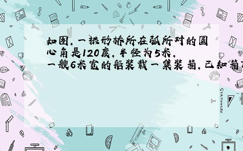 如图,一拱形桥所在弧所对的圆心角是120度,半径为5米,一艘6米宽的船装载一集装箱,已知箱顶宽3.2米,离水面AB高2米