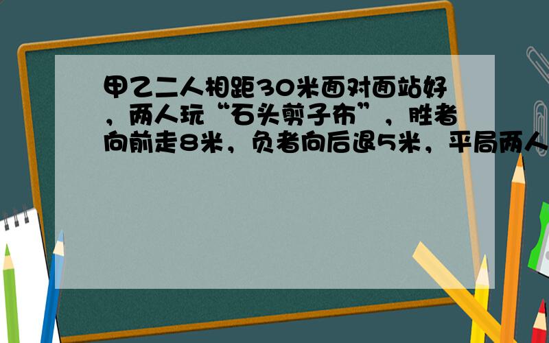 甲乙二人相距30米面对面站好，两人玩“石头剪子布”，胜者向前走8米，负者向后退5米，平局两人各向前走1米，玩了10局后，