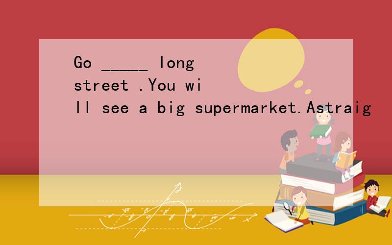 Go _____ long street .You will see a big supermarket.Astraig