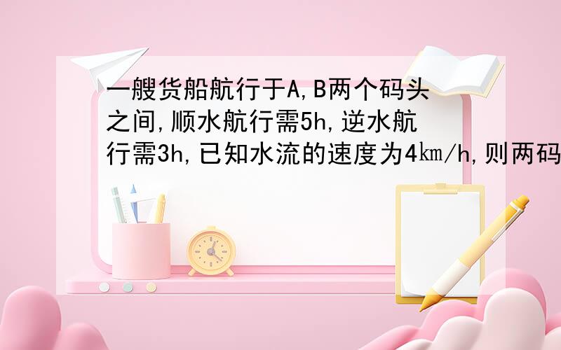 一艘货船航行于A,B两个码头之间,顺水航行需5h,逆水航行需3h,已知水流的速度为4㎞/h,则两码头之间相距 ㎞