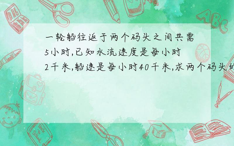 一轮船往返于两个码头之间共需5小时,已知水流速度是每小时2千米,船速是每小时40千米,求两个码头的距离?