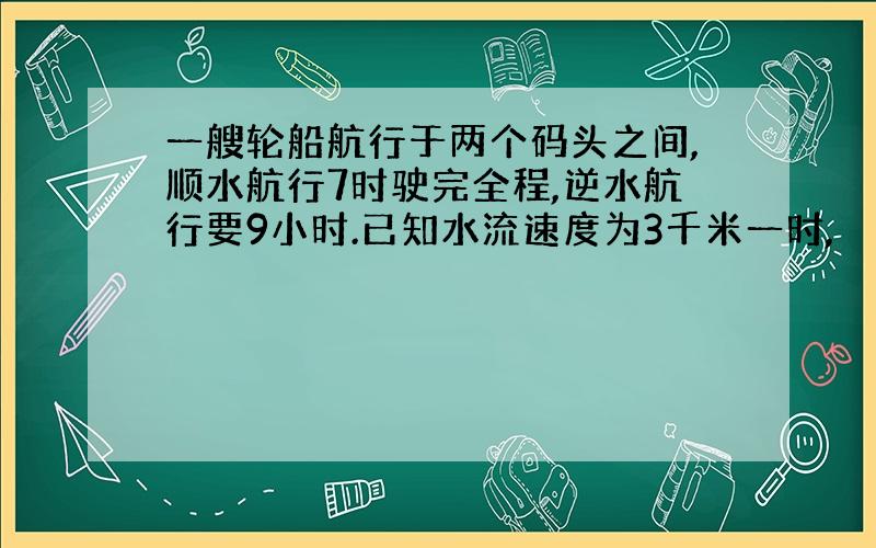 一艘轮船航行于两个码头之间,顺水航行7时驶完全程,逆水航行要9小时.已知水流速度为3千米一时,