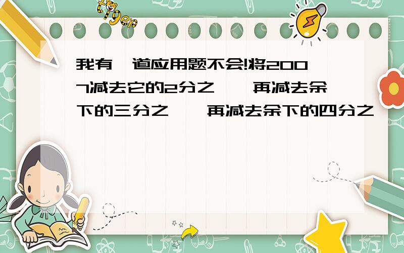 我有一道应用题不会!将2007减去它的2分之一,再减去余下的三分之一,再减去余下的四分之一,再减去余下的五分之一,.依次