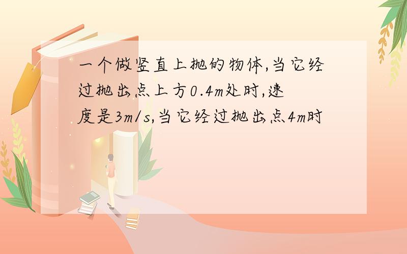 一个做竖直上抛的物体,当它经过抛出点上方0.4m处时,速度是3m/s,当它经过抛出点4m时