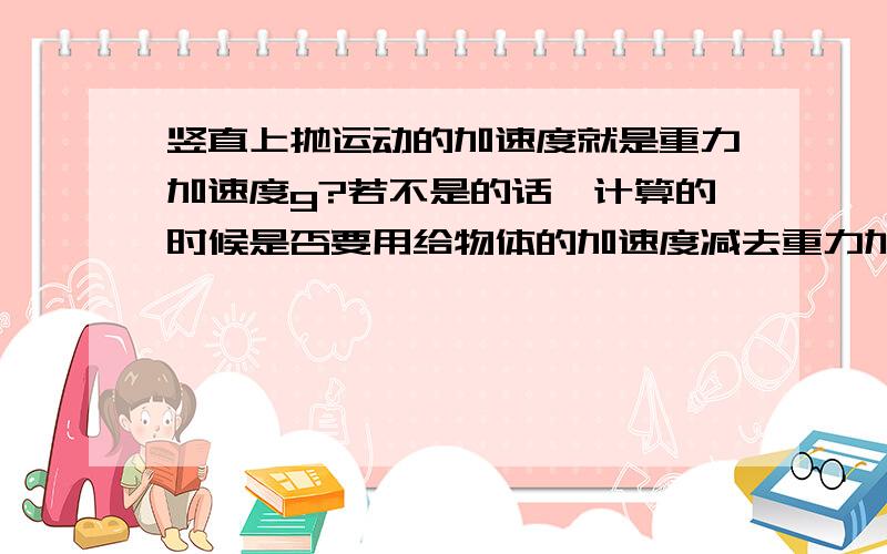 竖直上抛运动的加速度就是重力加速度g?若不是的话,计算的时候是否要用给物体的加速度减去重力加速度?