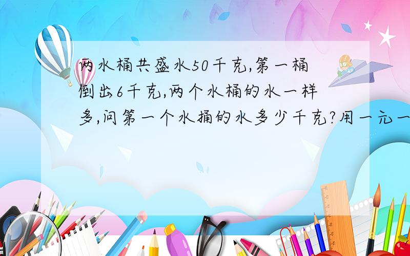 两水桶共盛水50千克,第一桶倒出6千克,两个水桶的水一样多,问第一个水捅的水多少千克?用一元一次方程解