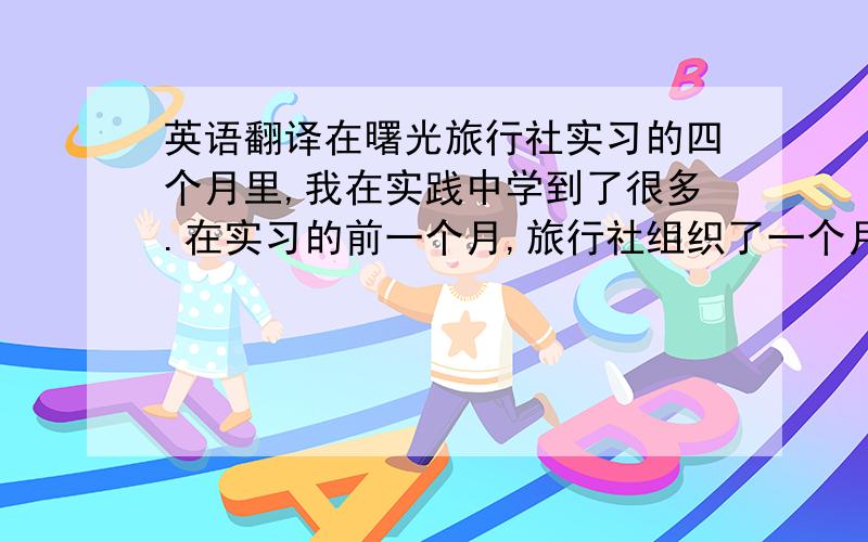 英语翻译在曙光旅行社实习的四个月里,我在实践中学到了很多.在实习的前一个月,旅行社组织了一个月的培训,主要就旅行社的业务