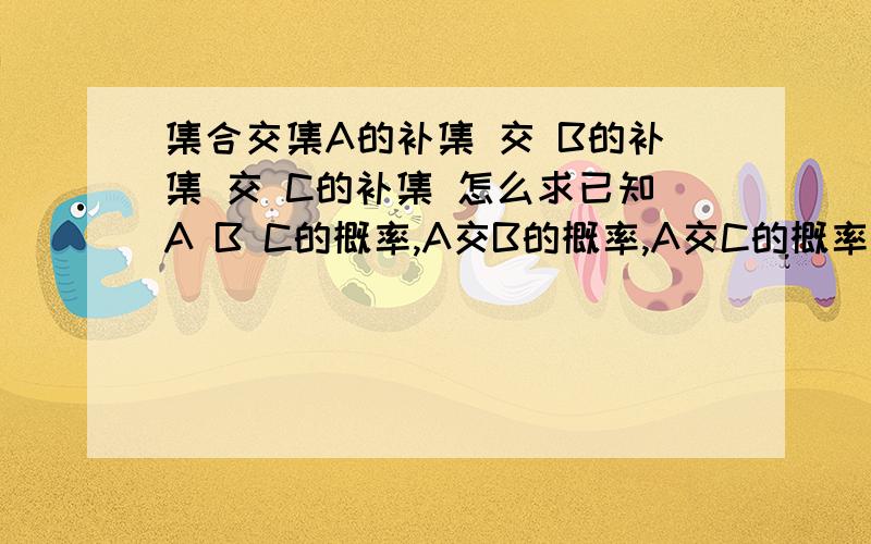 集合交集A的补集 交 B的补集 交 C的补集 怎么求已知A B C的概率,A交B的概率,A交C的概率,B交C的概率,A交