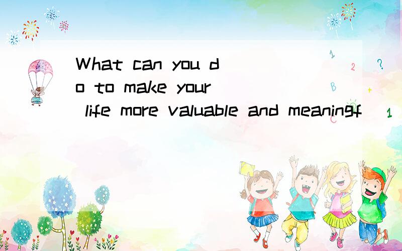 What can you do to make your life more valuable and meaningf