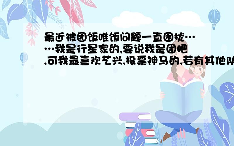 最近被团饭唯饭问题一直困扰……我是行星家的,要说我是团吧,可我最喜欢艺兴,投票神马的,若有其他队员我也只会投蛋蛋的,评论