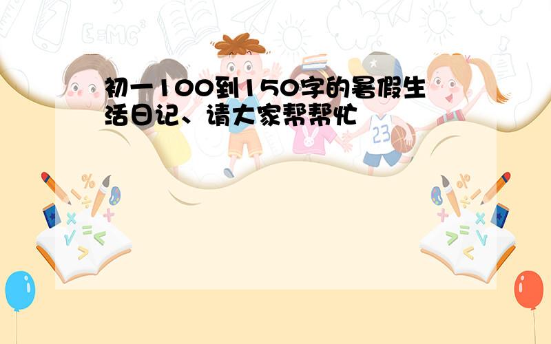 初一100到150字的暑假生活日记、请大家帮帮忙