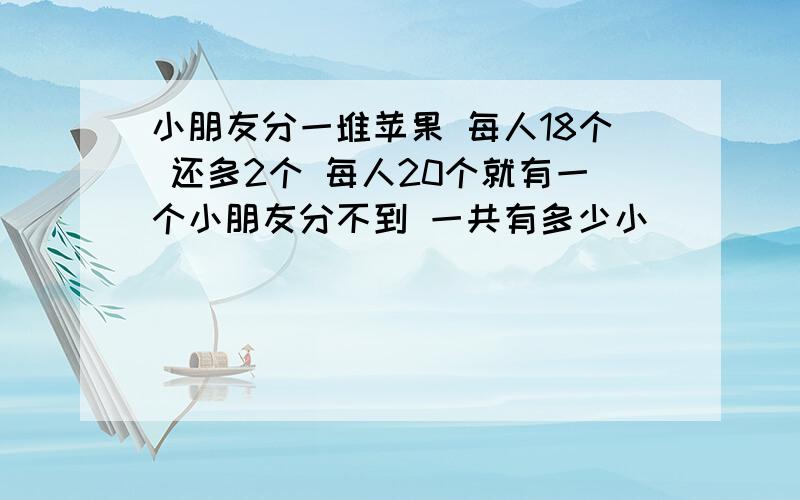 小朋友分一堆苹果 每人18个 还多2个 每人20个就有一个小朋友分不到 一共有多少小