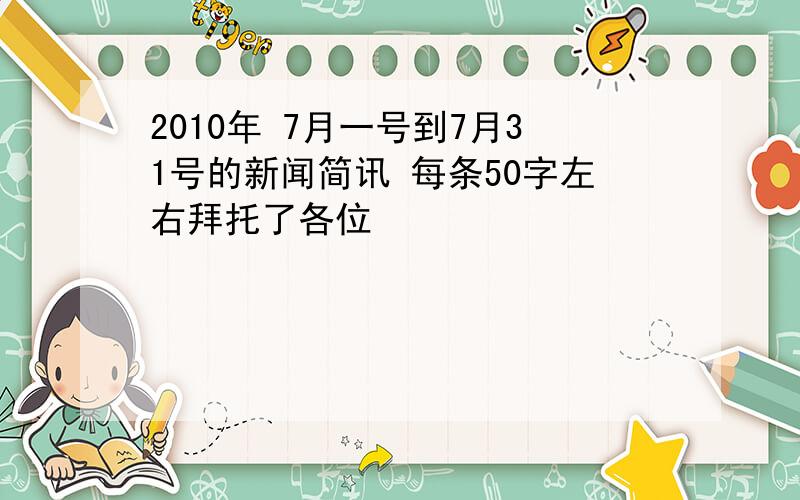 2010年 7月一号到7月31号的新闻简讯 每条50字左右拜托了各位