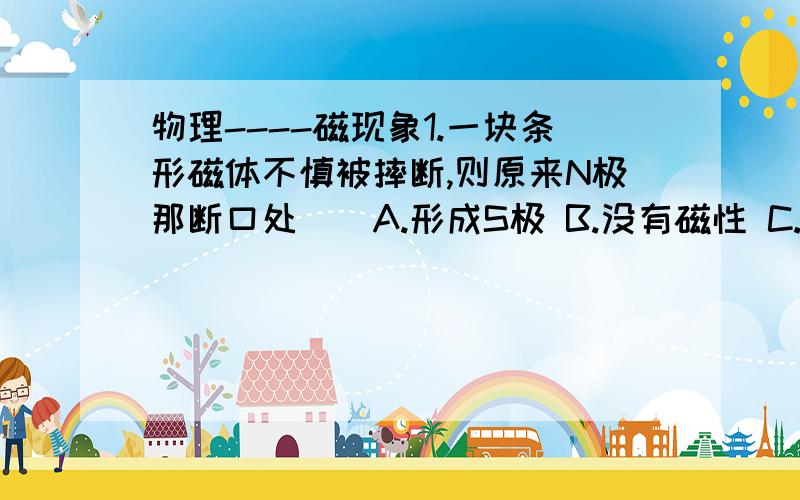 物理----磁现象1.一块条形磁体不慎被摔断,则原来N极那断口处（）A.形成S极 B.没有磁性 C.形成N极 D.可能为