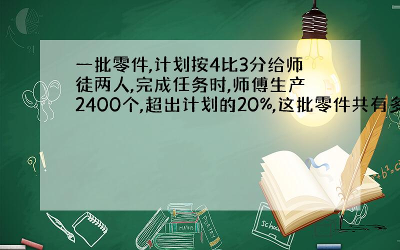 一批零件,计划按4比3分给师徒两人,完成任务时,师傅生产2400个,超出计划的20%,这批零件共有多少个