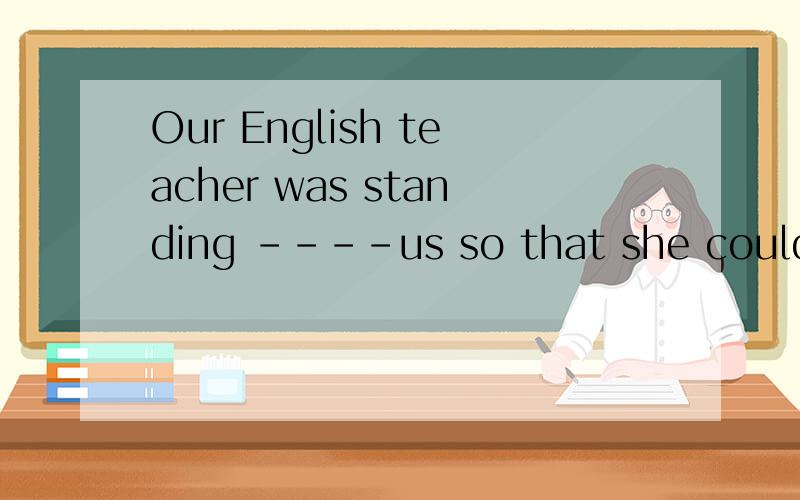 Our English teacher was standing ----us so that she could he